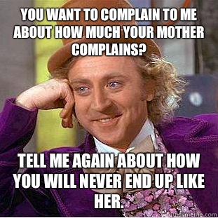 You want to complain to me about how much your mother complains? Tell me again about how you will never end up like her.    Condescending Wonka