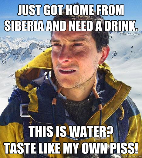 Just got home from Siberia and need a drink. This is water?
Taste like my own piss! - Just got home from Siberia and need a drink. This is water?
Taste like my own piss!  Bear Grylls