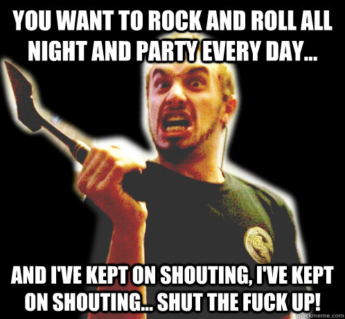 You want to rock and roll all night and party every day... and I've kept on shouting, I've kept on shouting... SHUT THE FUCK UP!  