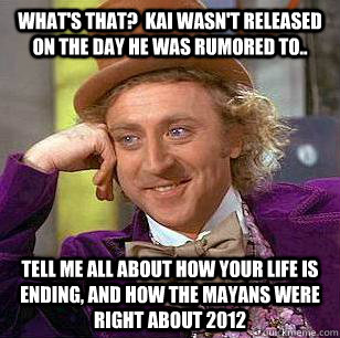 What's that?  Kai wasn't released on the day he was rumored to.. Tell me all about how your life is ending, and how the Mayans were right about 2012  Condescending Wonka