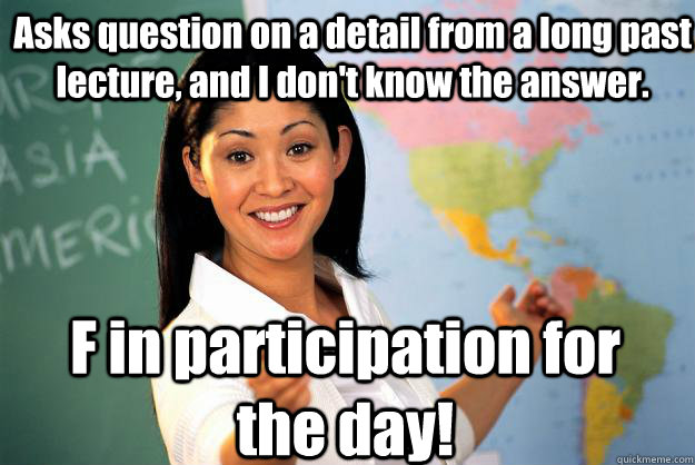 Asks question on a detail from a long past lecture, and I don't know the answer. F in participation for the day! - Asks question on a detail from a long past lecture, and I don't know the answer. F in participation for the day!  Unhelpful High School Teacher