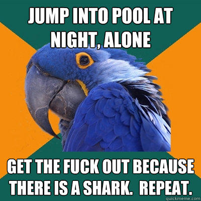 jump into pool at night, alone get the fuck out because there is a shark.  Repeat. - jump into pool at night, alone get the fuck out because there is a shark.  Repeat.  Paranoid Parrot