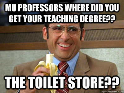 Mu professors where did you get your teaching degree?? the toilet store??  Brick Tamland