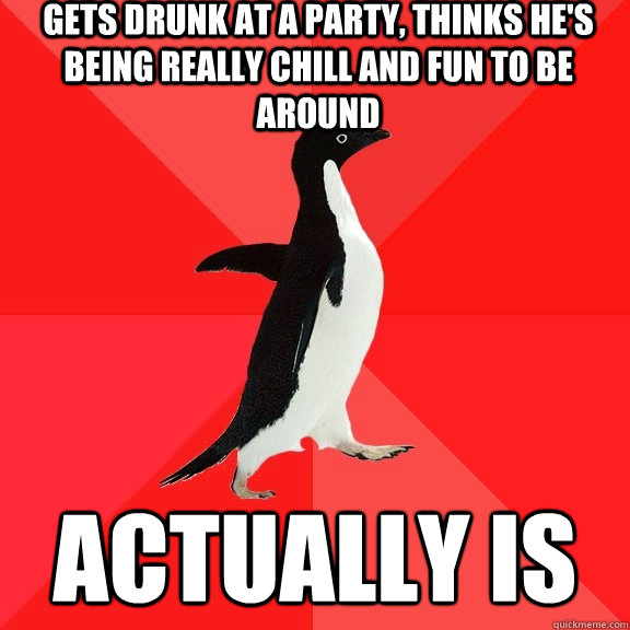 gets drunk at a party, thinks he's being really chill and fun to be around ACTUALLY IS  Socially Awesome Penguin