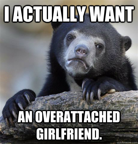 I ACTUALLY WANT an overattached girlfriend.  Confession Bear