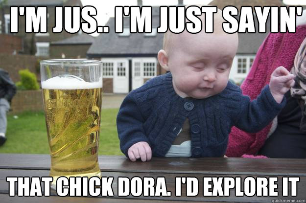 i'm jus.. I'm just sayin' that Chick Dora. I'd explore it - i'm jus.. I'm just sayin' that Chick Dora. I'd explore it  drunk baby