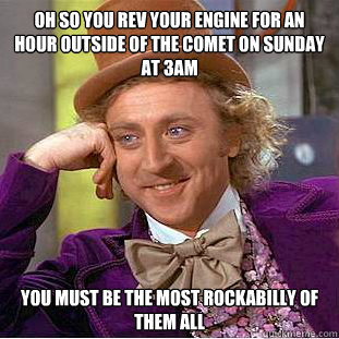 OH SO YOU REV YOUR ENGINE FOR AN HOUR OUTSIDE OF THE COMET ON SUNDAY AT 3AM you must be the most rockabilly of them all  Condescending Wonka