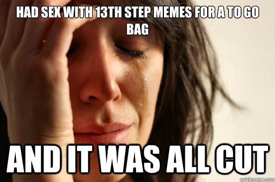 HAD SEX WITH 13TH STEP MEMES FOR A TO GO BAG  AND IT WAS ALL CUT  First World Problems