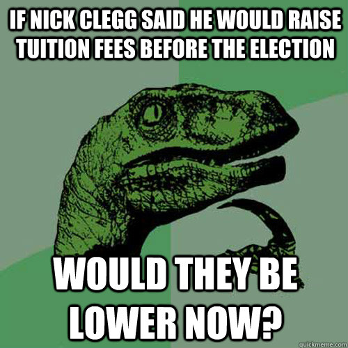 If Nick Clegg said he would raise tuition fees before the election would they be lower now? - If Nick Clegg said he would raise tuition fees before the election would they be lower now?  Philosoraptor