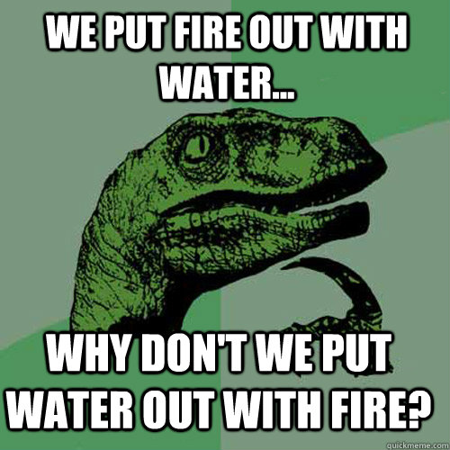 We put fire out with water... Why don't we put water out with fire?  Philosoraptor