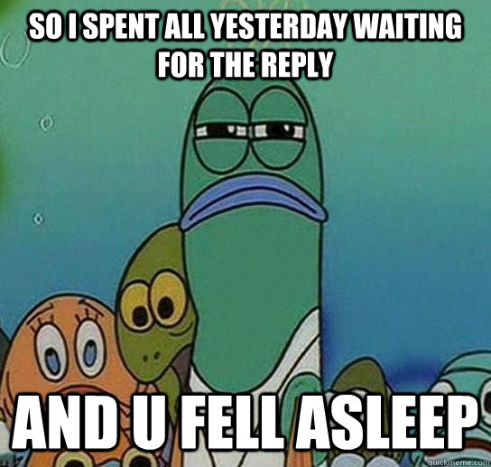 So i spent all yesterday waiting for the reply And u Fell Asleep  Serious fish SpongeBob