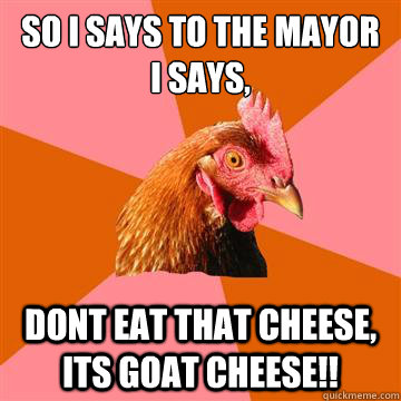 So i says to the mayor i says, dont eat that cheese, its goat cheese!! - So i says to the mayor i says, dont eat that cheese, its goat cheese!!  Anti-Joke Chicken