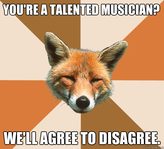 you're a talented musician? we'll agree to disagree.  Condescending Fox