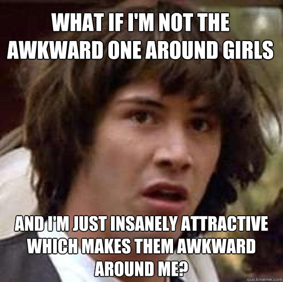 What if I'm not the awkward one around girls and I'm just insanely attractive which makes them awkward around me?  conspiracy keanu