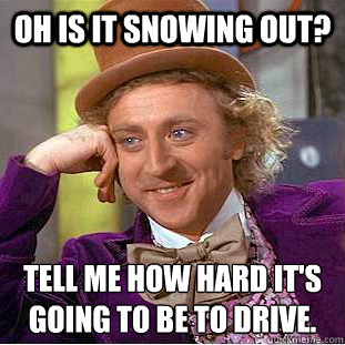 Oh is it snowing out? Tell me how hard it's going to be to drive.
 - Oh is it snowing out? Tell me how hard it's going to be to drive.
  Psychotic Willy Wonka