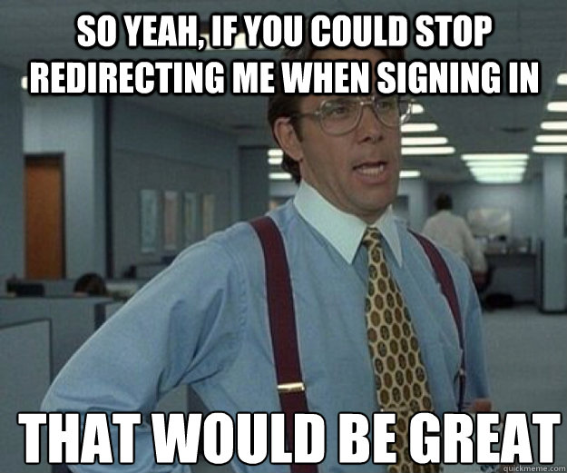 SO YEAH, IF YOU COULD stop redirecting me when signing in THAT WOULD BE GREAT  that would be great