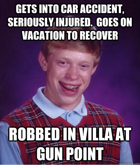 Gets into car accident, seriously injured.  Goes on vacation to recover Robbed in villa at gun point  Bad Luck Brian