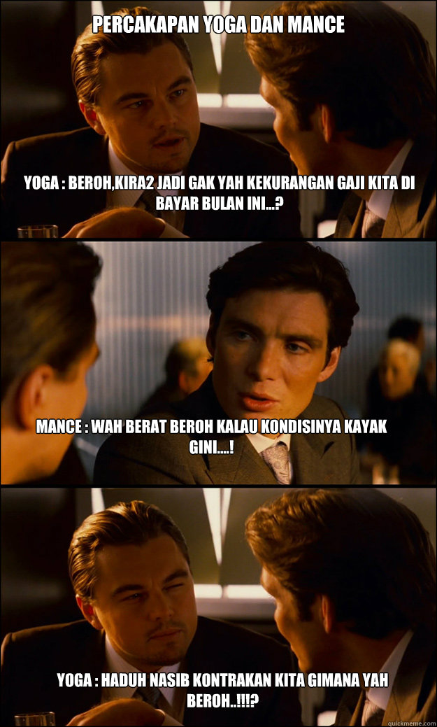 yoga : Beroh,kira2 jadi gak yah kekurangan gaji kita di bayar bulan ini...? mance : wah berat beroh kalau kondisinya kayak gini....! yoga : haduh nasib kontrakan kita gimana yah beroh..!!!?
 percakapan yoga dan mance - yoga : Beroh,kira2 jadi gak yah kekurangan gaji kita di bayar bulan ini...? mance : wah berat beroh kalau kondisinya kayak gini....! yoga : haduh nasib kontrakan kita gimana yah beroh..!!!?
 percakapan yoga dan mance  Inception