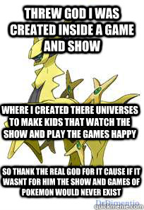 threw god i was created inside a game and show where i created there universes to make kids that watch the show and play the games happy  so thank the real god for it cause if it wasnt for him the show and games of pokemon would never exist  true arceus