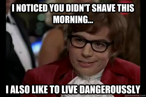 I noticed you didn't shave this morning... i also like to live dangeroussly  Dangerously - Austin Powers