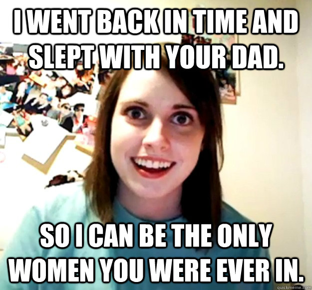 I went back in time and slept with your dad. So i can be the only women you were ever in. - I went back in time and slept with your dad. So i can be the only women you were ever in.  Overly Attached Girlfriend