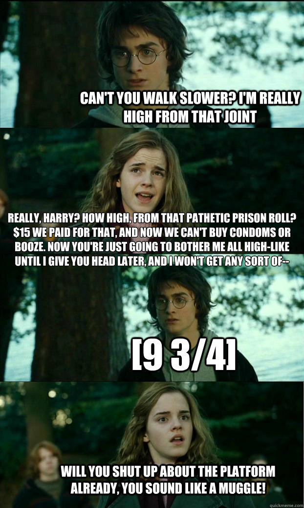 can't you walk slower? I'm really high from that joint really, harry? how high, from that pathetic prison roll? $15 we paid for that, and now we can't buy condoms OR booze. now you're just going to bother me all high-like until i give you head later, and   Horny Harry