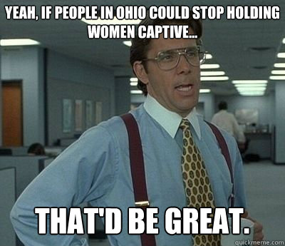 Yeah, if people in Ohio could stop holding women captive... That'd be great.  Bill lumberg