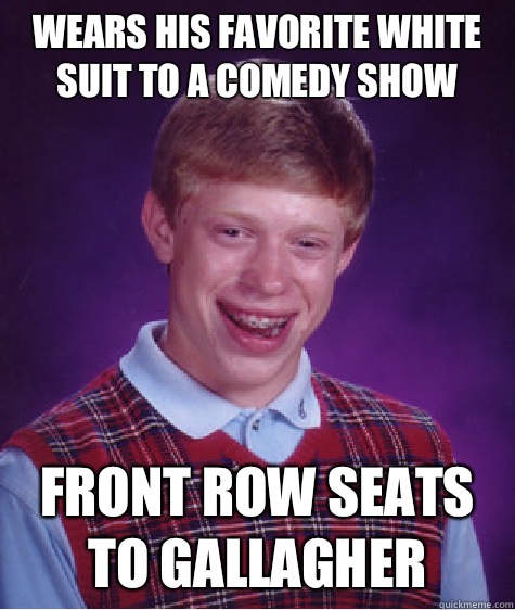 Wears his favorite white suit to a comedy show Front row seats to Gallagher   Bad Luck Brian