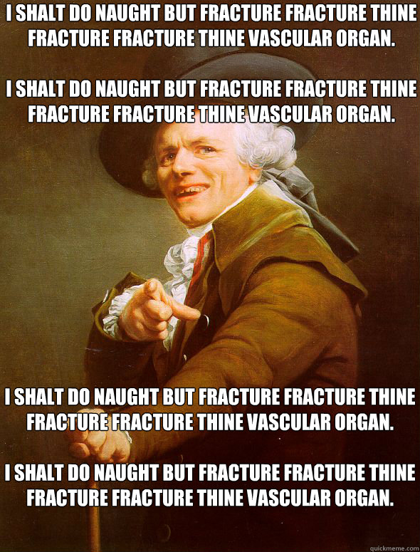 I shalt do naught but Fracture Fracture thine fracture fracture thine vascular organ.

I shalt do naught but Fracture Fracture thine fracture fracture thine vascular organ. I shalt do naught but Fracture Fracture thine fracture fracture thine vascular org  Joseph Ducreux