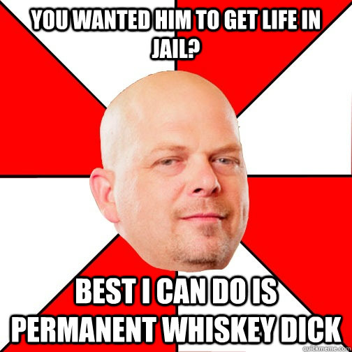 you wanted him to get life in jail? best i can do is permanent whiskey dick  Pawn Star