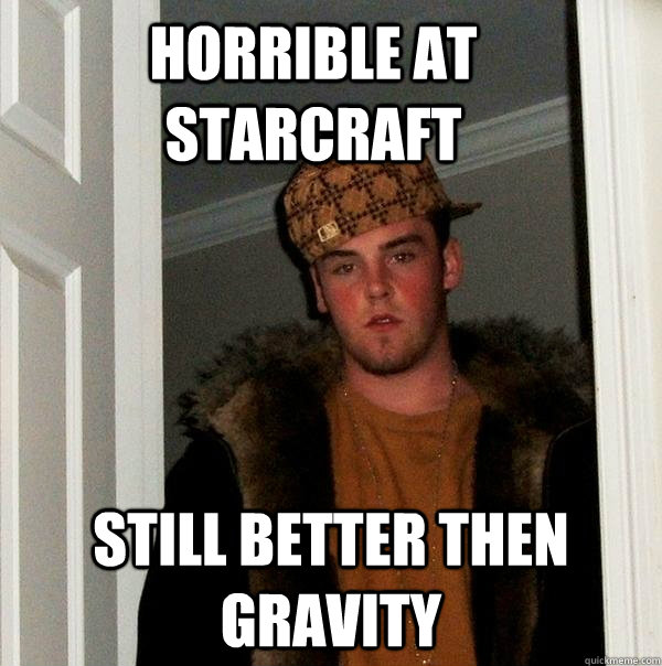 Horrible at starcraft Still better then Gravity  Scumbag Steve