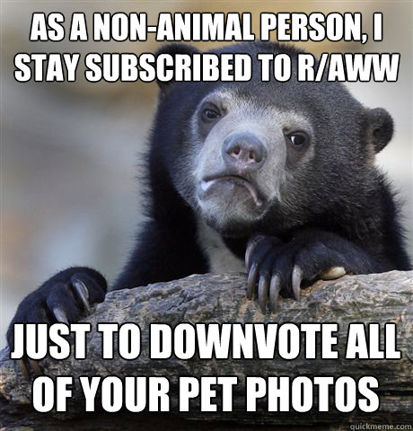 as a non-animal person, I stay subscribed to r/aww just to downvote all of your pet photos  Confession Bear