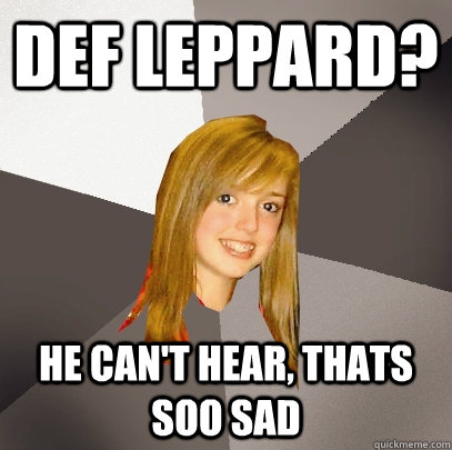 def leppard? he can't hear, thats  soo sad  Musically Oblivious 8th Grader