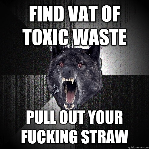 Find vat of toxic waste Pull out your fucking straw  Insanity Wolf