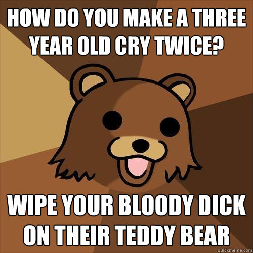 How do you make a three year old cry twice? wipe your bloody dick on their teddy bear  Pedobear