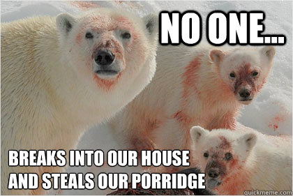 No one... Breaks into our house 
and steals our porridge  