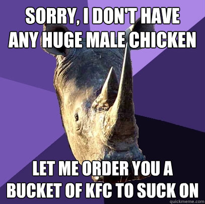 Sorry, I don't have 
any huge male chicken let me order you a bucket of kfc to suck on  Sexually Oblivious Rhino