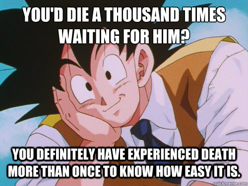 You'd die a thousand times waiting for him? You definitely have experienced death more than once to know how easy it is.  Condescending Goku