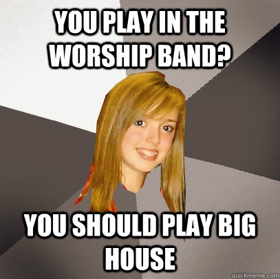 You Play in the Worship Band? You should play big house   Musically Oblivious 8th Grader