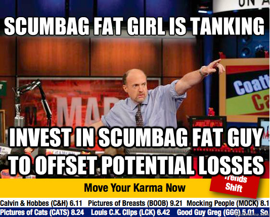 scumbag fat girl is tanking
 invest in scumbag fat guy to offset potential losses - scumbag fat girl is tanking
 invest in scumbag fat guy to offset potential losses  Mad Karma with Jim Cramer