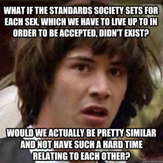 What if the standards society sets for each sex, which we have to live up to in order to be accepted, didn't exist? would we actually be pretty similar and not have such a hard time relating to each other?  conspiracy keanu