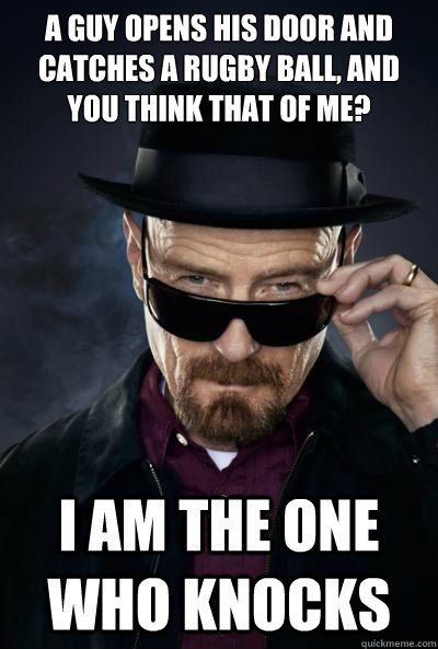 A guy opens his door and catches a rugby ball, and you think that of me? I am the one who knocks  SCUMBAG WALTER WHITE