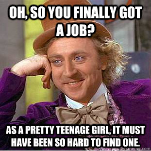 Oh, so you finally got a job? As a pretty teenage girl, it must have been so hard to find one.  Condescending Wonka