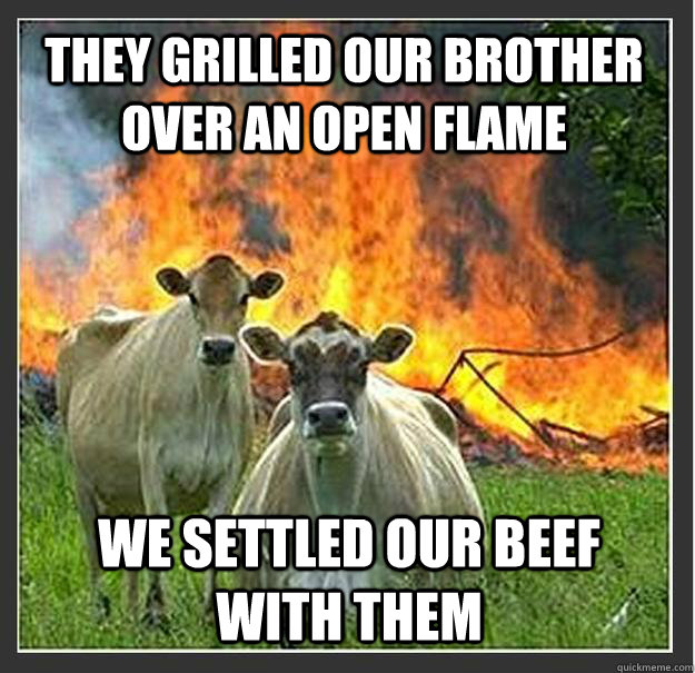 They grilled our brother over an open flame We settled our beef with them  Evil cows