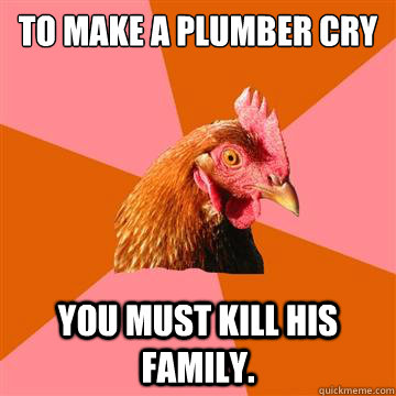 To make a plumber cry you must kill his family.  Anti-Joke Chicken