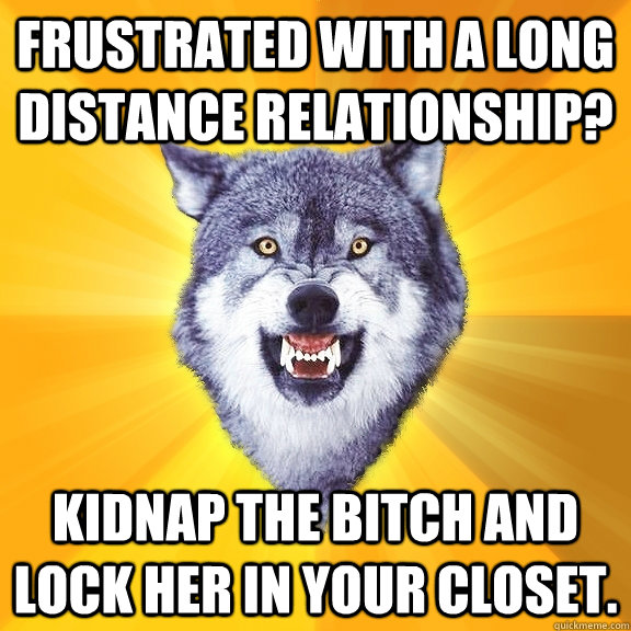 Frustrated with a long distance relationship? kidnap the bitch and lock her in your closet.   Courage Wolf