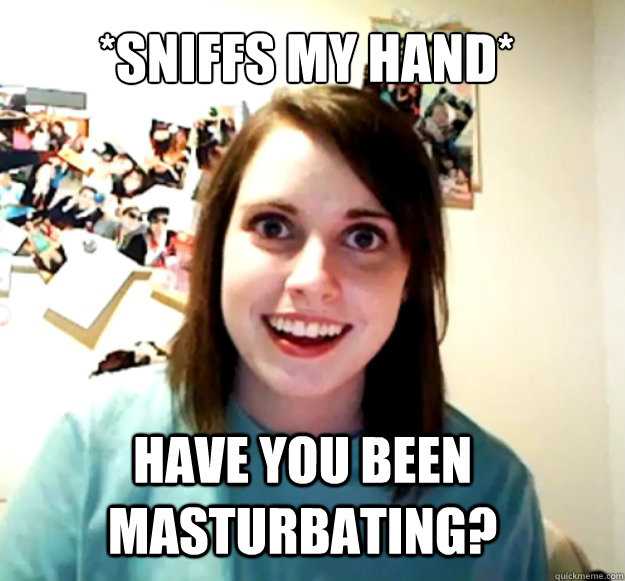 *sniffs my hand* Have you been masturbating? - *sniffs my hand* Have you been masturbating?  Overly Attached Girlfriend