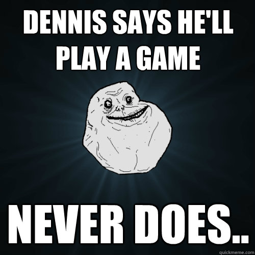 Dennis says he'll play a game Never Does.. - Dennis says he'll play a game Never Does..  Forever Alone