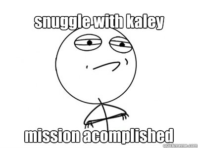 snuggle with kaley  mission acomplished     Challenge Accepted