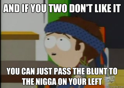 and if you two don't like it you can just pass the blunt to the nigga on your left - and if you two don't like it you can just pass the blunt to the nigga on your left  JIMMYEH